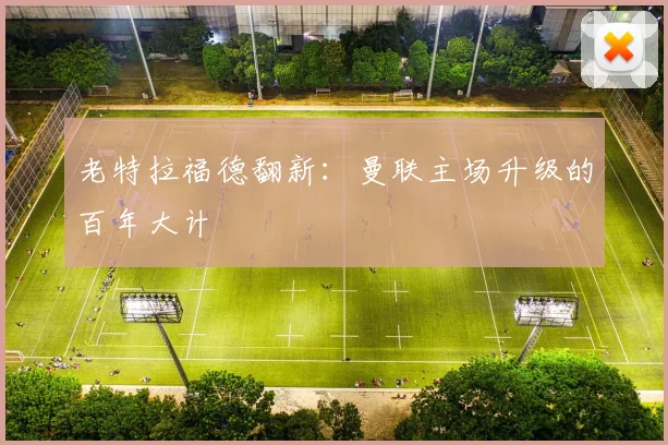 老特拉福德翻新：曼联主场升级的百年大计