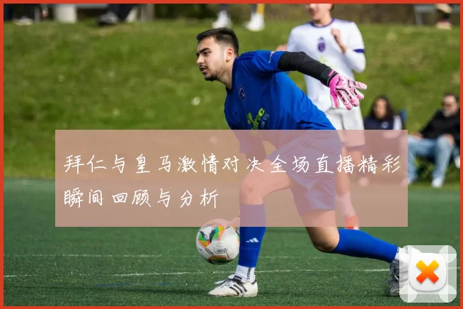拜仁与皇马激情对决全场直播精彩瞬间回顾与分析
