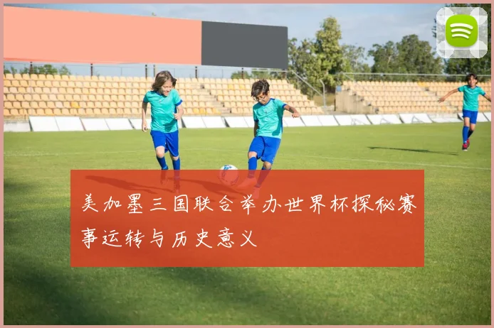 美加墨三国联合举办世界杯探秘赛事运转与历史意义