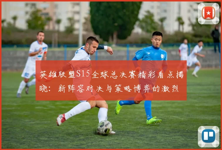 英雄联盟S15全球总决赛精彩看点揭晓：新阵容对决与策略博弈的激烈对抗