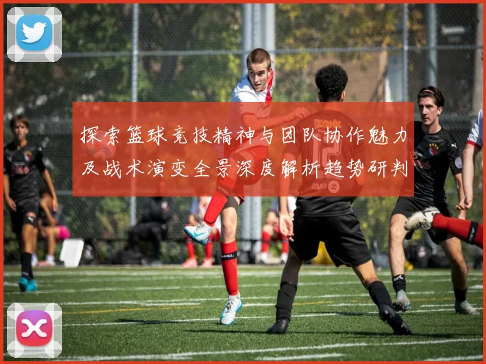 探索篮球竞技精神与团队协作魅力及战术演变全景深度解析趋势研判